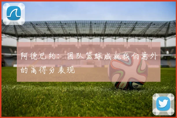 阿德巴约：团队篮球成就我们意外的高得分表现