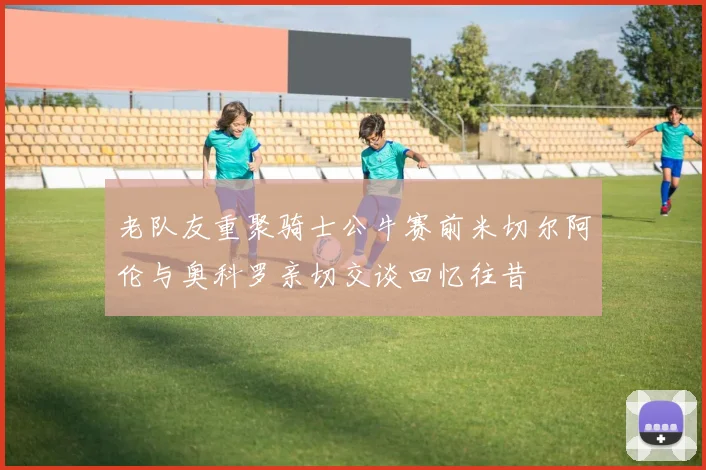 老队友重聚骑士公牛赛前米切尔阿伦与奥科罗亲切交谈回忆往昔