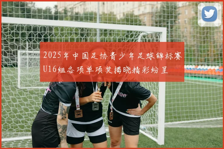 2025年中国足协青少年足球锦标赛U16组各项单项奖揭晓精彩纷呈