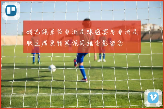 姆巴佩亲临非洲足球盛宴与非洲足联主席莫特塞佩同框合影留念