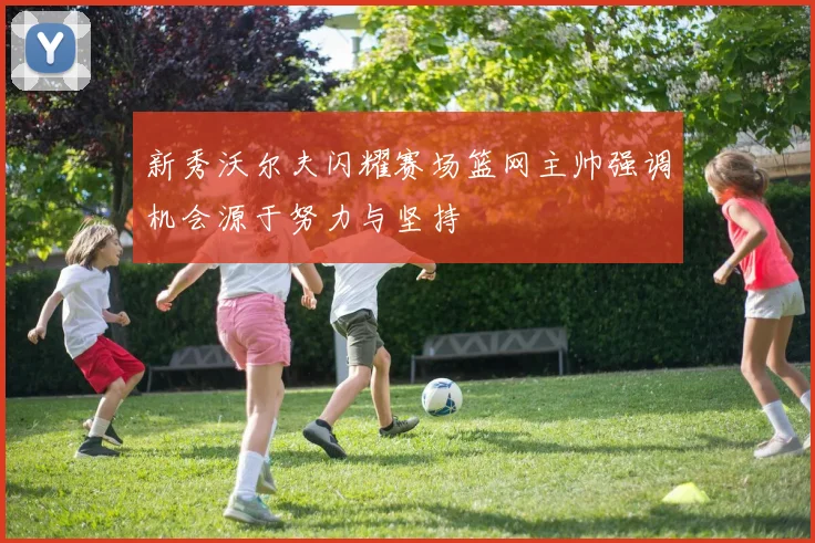 新秀沃尔夫闪耀赛场篮网主帅强调机会源于努力与坚持