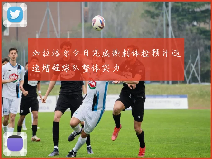 加拉格尔今日完成热刺体检预计迅速增强球队整体实力