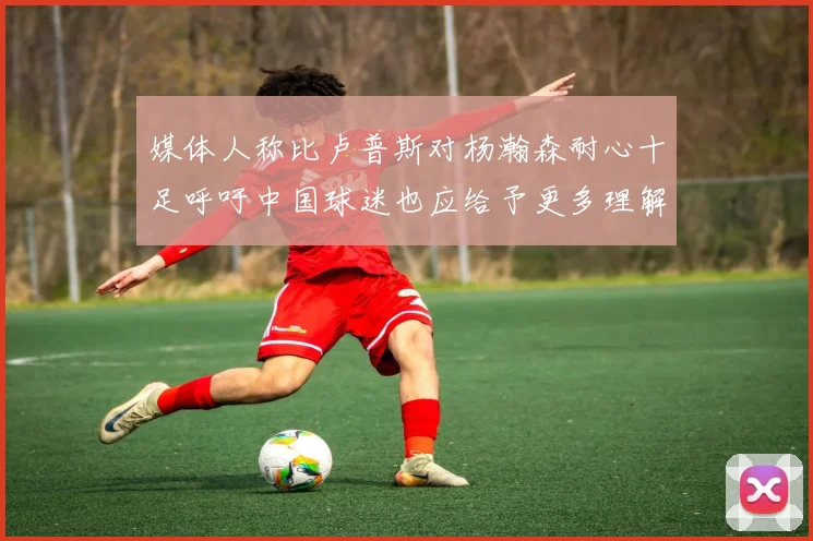 媒体人称比卢普斯对杨瀚森耐心十足呼吁中国球迷也应给予更多理解与支持