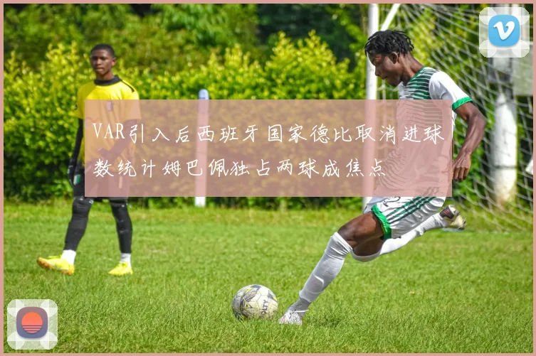 VAR引入后西班牙国家德比取消进球数统计姆巴佩独占两球成焦点