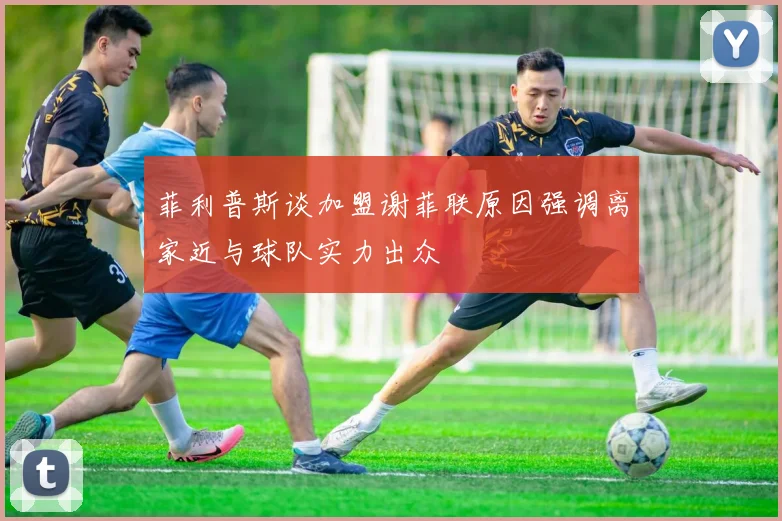 菲利普斯谈加盟谢菲联原因强调离家近与球队实力出众