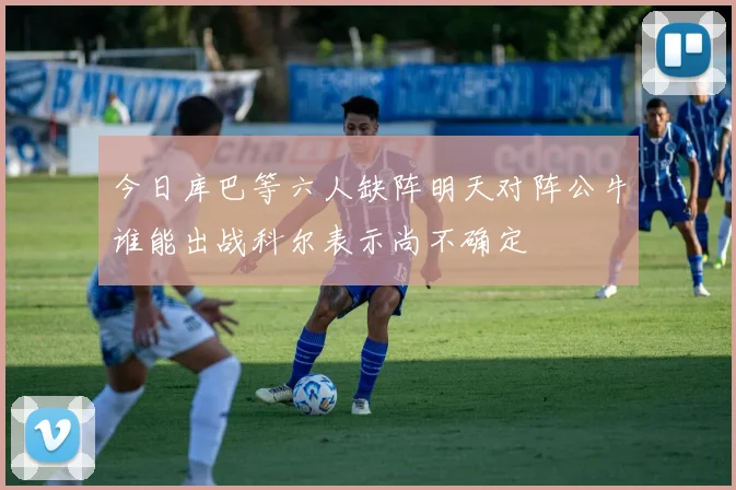 今日库巴等六人缺阵明天对阵公牛谁能出战科尔表示尚不确定