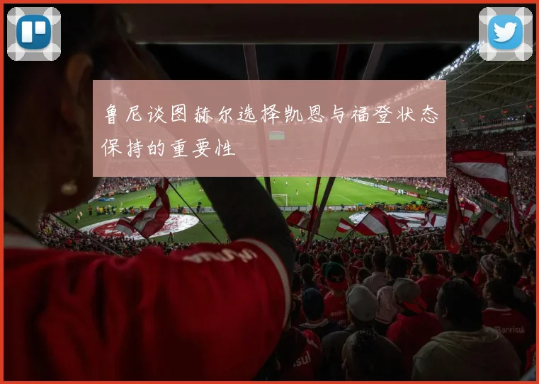 鲁尼谈图赫尔选择凯恩与福登状态保持的重要性