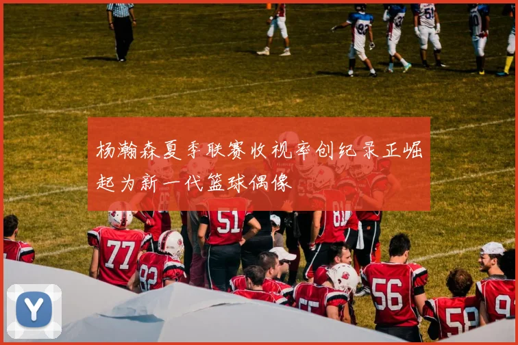 杨瀚森夏季联赛收视率创纪录正崛起为新一代篮球偶像