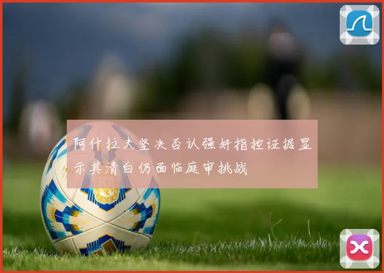 阿什拉夫坚决否认强奸指控证据显示其清白仍面临庭审挑战