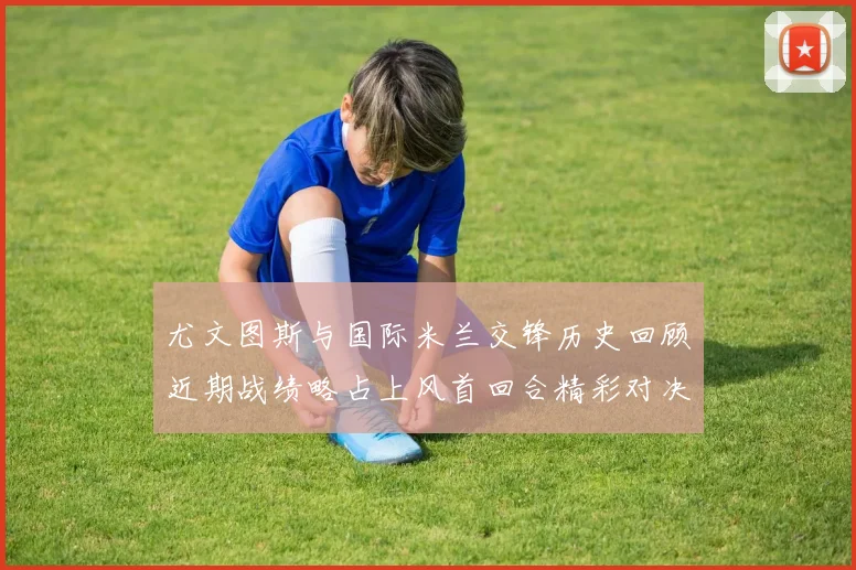 尤文图斯与国际米兰交锋历史回顾近期战绩略占上风首回合精彩对决回顾