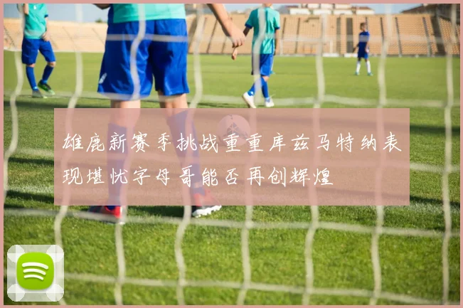 雄鹿新赛季挑战重重库兹马特纳表现堪忧字母哥能否再创辉煌
