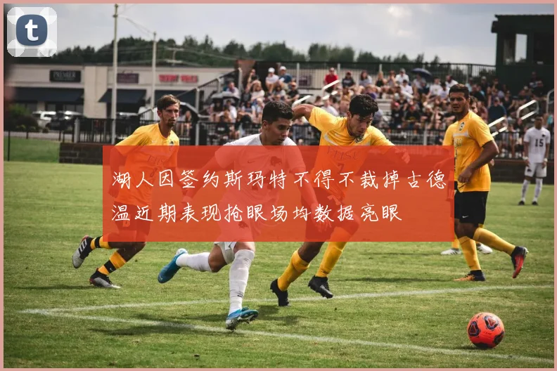 湖人因签约斯玛特不得不裁掉古德温近期表现抢眼场均数据亮眼