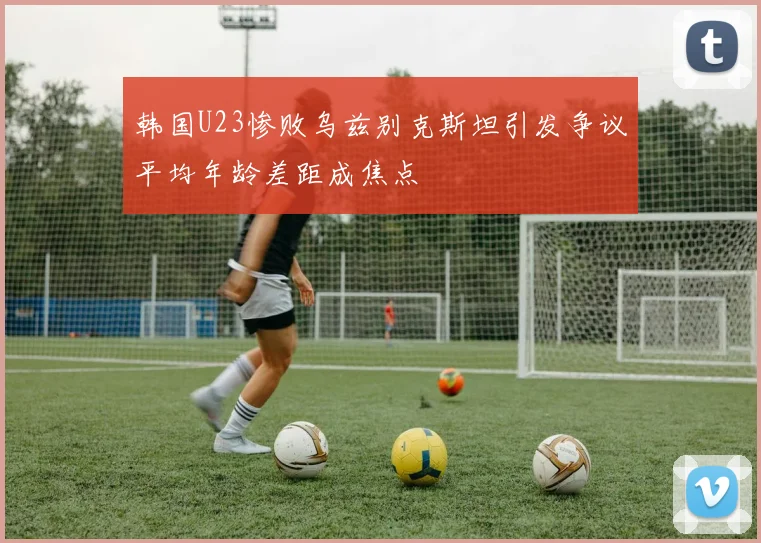韩国U23惨败乌兹别克斯坦引发争议平均年龄差距成焦点
