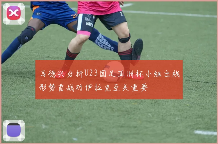 马德兴分析U23国足亚洲杯小组出线形势首战对伊拉克至关重要