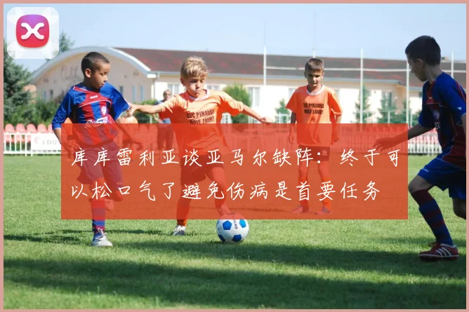 库库雷利亚谈亚马尔缺阵：终于可以松口气了避免伤病是首要任务