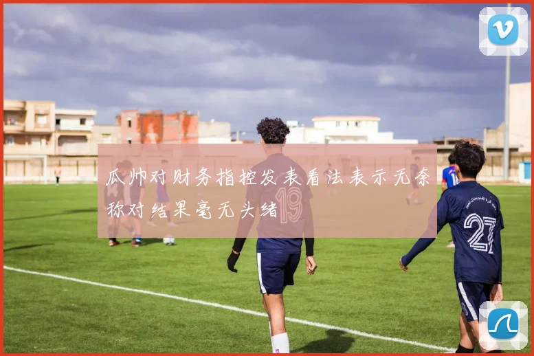 瓜帅对财务指控发表看法表示无奈称对结果毫无头绪