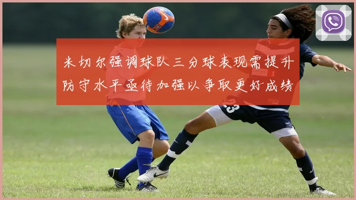 米切尔强调球队三分球表现需提升防守水平亟待加强以争取更好成绩
