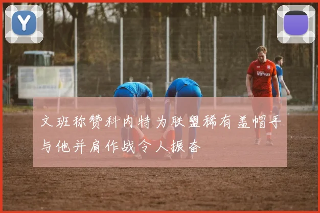 文班称赞科内特为联盟稀有盖帽手与他并肩作战令人振奋
