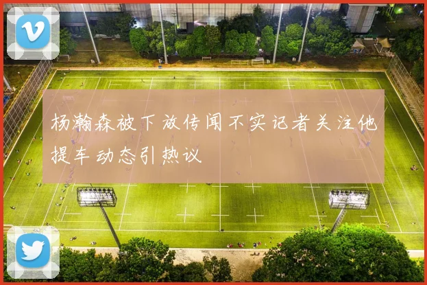 杨瀚森被下放传闻不实记者关注他提车动态引热议