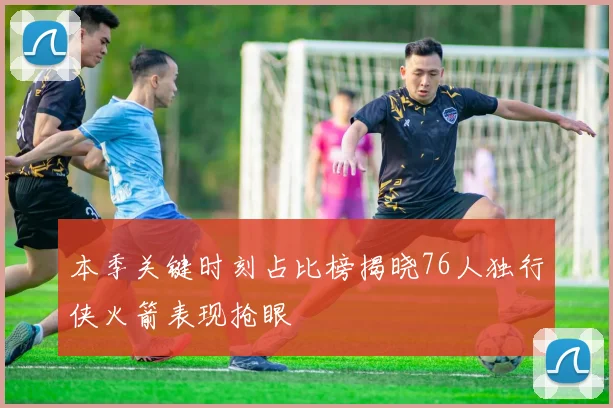 本季关键时刻占比榜揭晓76人独行侠火箭表现抢眼