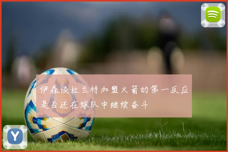 伊森谈杜兰特加盟火箭的第一反应是否还在球队中继续奋斗