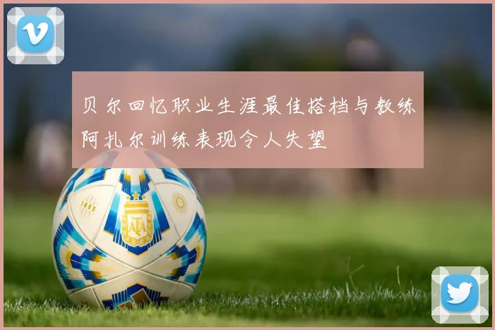 贝尔回忆职业生涯最佳搭档与教练阿扎尔训练表现令人失望