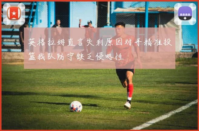 英格拉姆直言失利原因对手精准投篮我队防守缺乏侵略性