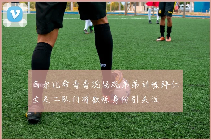 乌尔比希哥哥现场观弟弟训练拜仁女足二队门将教练身份引关注