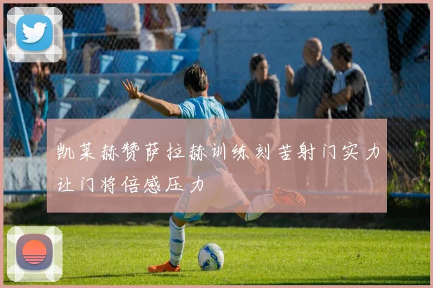 凯莱赫赞萨拉赫训练刻苦射门实力让门将倍感压力