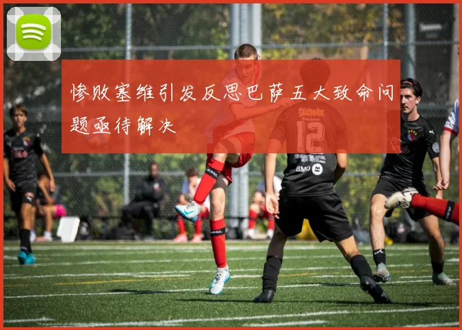 惨败塞维引发反思巴萨五大致命问题亟待解决