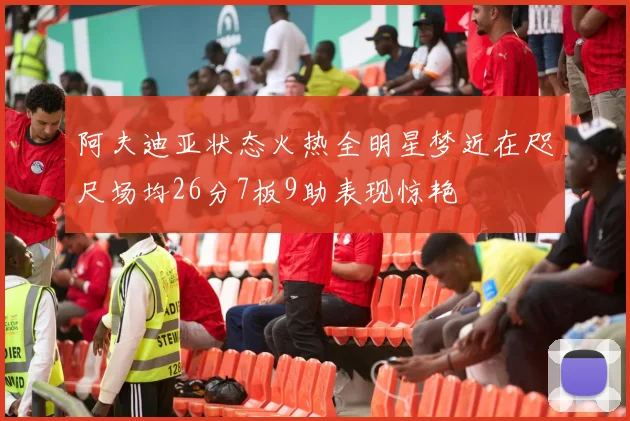阿夫迪亚状态火热全明星梦近在咫尺场均26分7板9助表现惊艳
