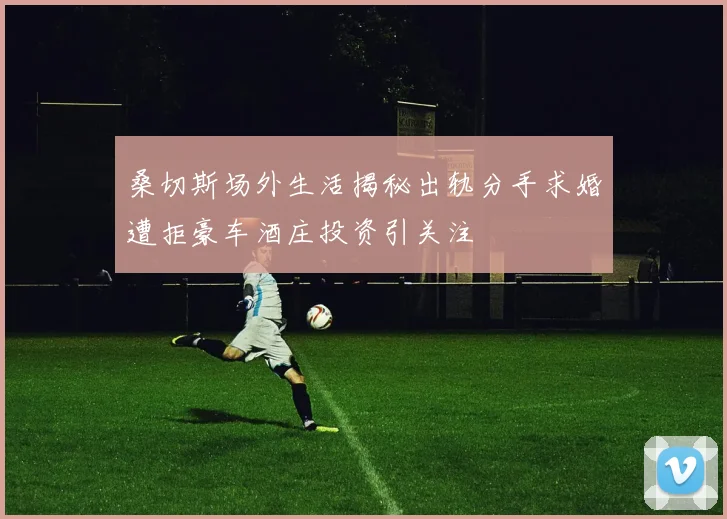 桑切斯场外生活揭秘出轨分手求婚遭拒豪车酒庄投资引关注