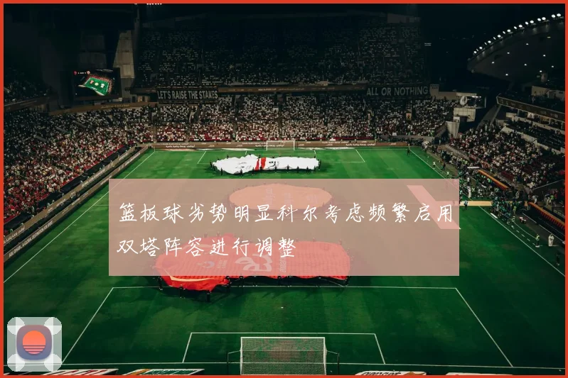 篮板球劣势明显科尔考虑频繁启用双塔阵容进行调整