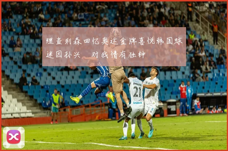 理查利森回忆奥运金牌喜悦韩国球迷因孙兴慜对我情有独钟