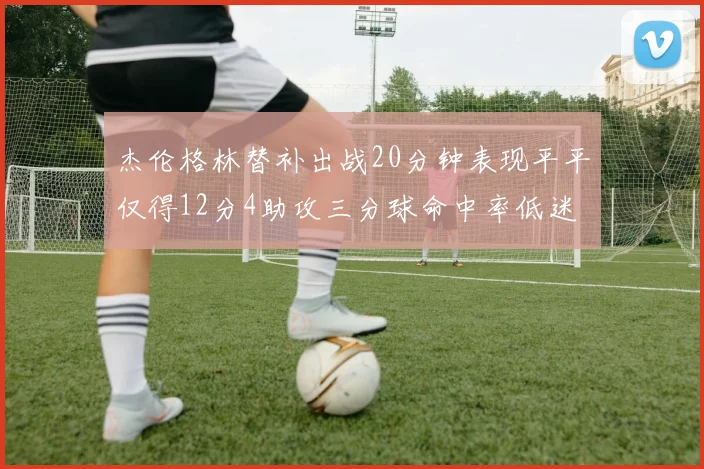 杰伦格林替补出战20分钟表现平平仅得12分4助攻三分球命中率低迷