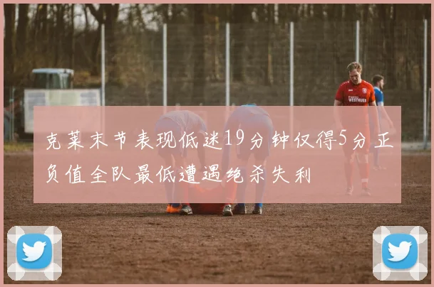 克莱末节表现低迷19分钟仅得5分正负值全队最低遭遇绝杀失利