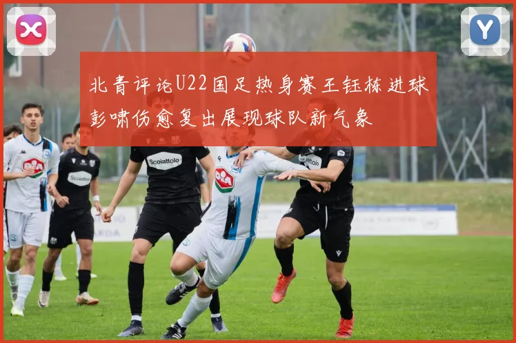 北青评论U22国足热身赛王钰栋进球彭啸伤愈复出展现球队新气象