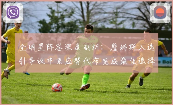 全明星阵容深度剖析：詹姆斯入选引争议申京应替代布克成最佳选择